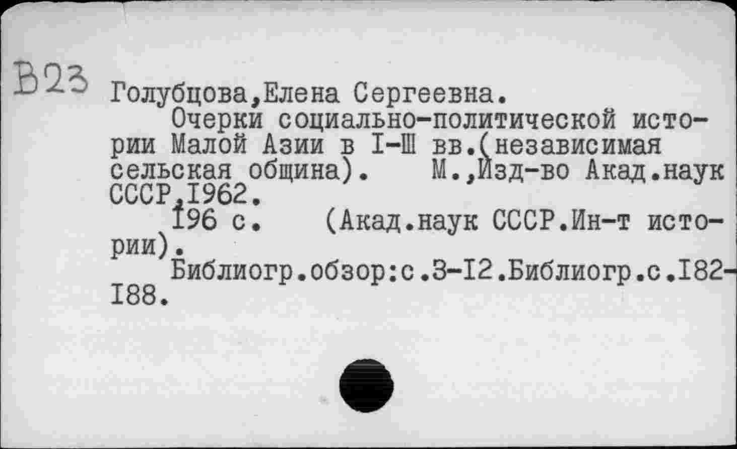 ﻿В 23
Голубцова,Елена Сергеевна.
Очерки социально-политической истории Малой Азии в I-Ш вв.(независимая сельская община). М.,Изд-во Акад.наук СССР,1962.
196 с. (Акад.наук СССР.Ин-т истории) .
Библиогр.обзор:с.3-12.Библиогр.с.182 188.